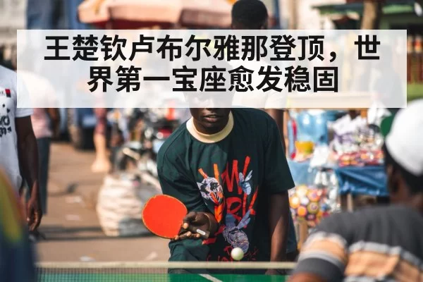 王楚钦卢布尔雅那登顶,世界第一宝座愈发稳固