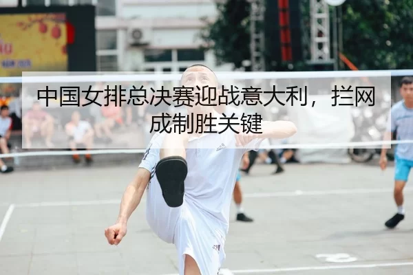 中国女排总决赛迎战意大利，拦网成制胜关键