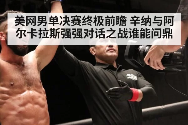 美网男单决赛终极前瞻 辛纳与阿尔卡拉斯强强对话之战谁能问鼎